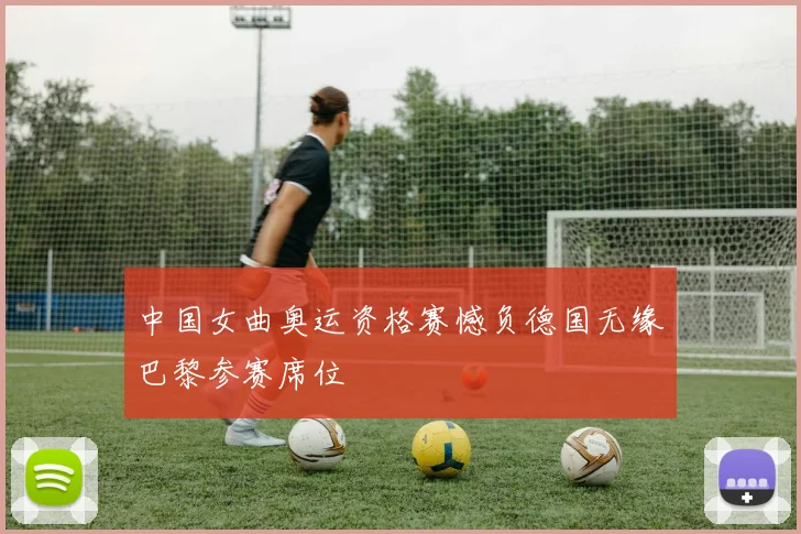 中国女曲奥运资格赛憾负德国无缘巴黎参赛席位