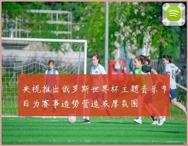 央视推出俄罗斯世界杯主题音乐节目为赛事造势营造浓厚氛围