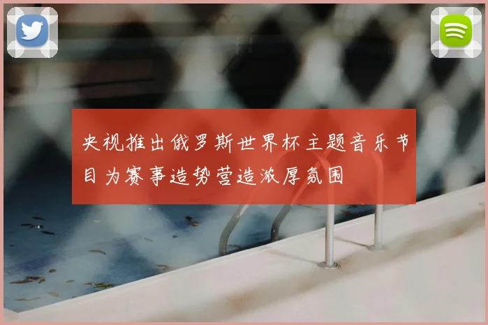 央视推出俄罗斯世界杯主题音乐节目为赛事造势营造浓厚氛围