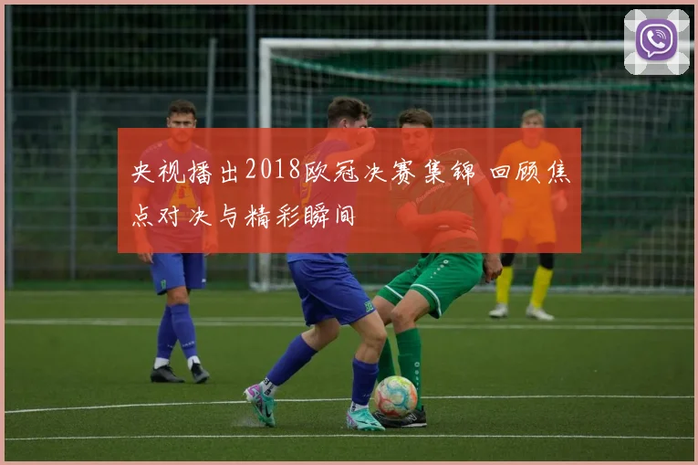 央视播出2018欧冠决赛集锦 回顾焦点对决与精彩瞬间