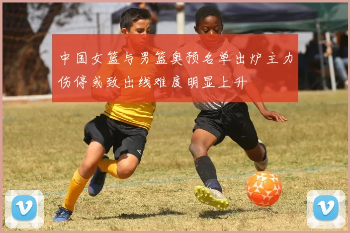 中国女篮与男篮奥预名单出炉主力伤停或致出线难度明显上升