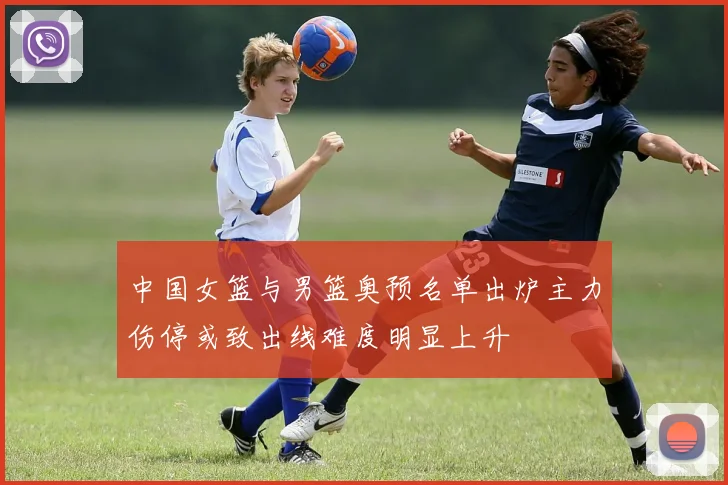 中国女篮与男篮奥预名单出炉主力伤停或致出线难度明显上升
