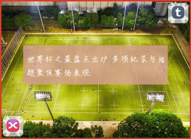 世界杯之最盘点出炉 多项纪录与话题聚焦赛场表现