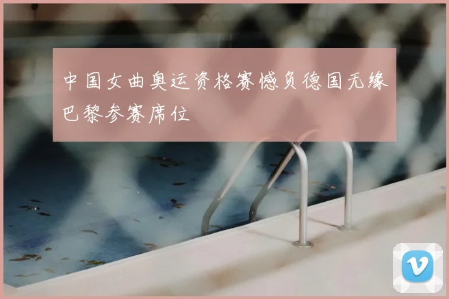 中国女曲奥运资格赛憾负德国无缘巴黎参赛席位