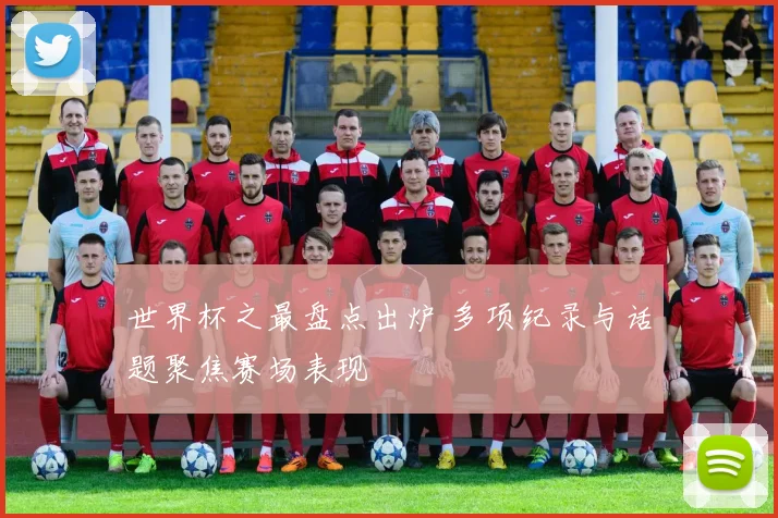 世界杯之最盘点出炉 多项纪录与话题聚焦赛场表现