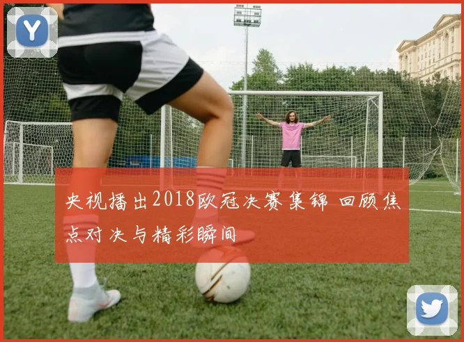 央视播出2018欧冠决赛集锦 回顾焦点对决与精彩瞬间