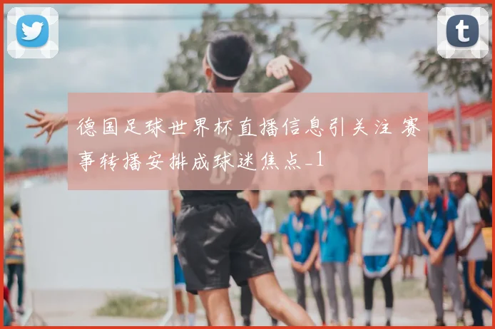德国足球世界杯直播信息引关注 赛事转播安排成球迷焦点_1