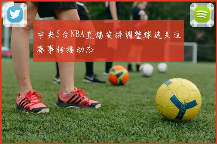 中央5台NBA直播安排调整球迷关注赛事转播动态