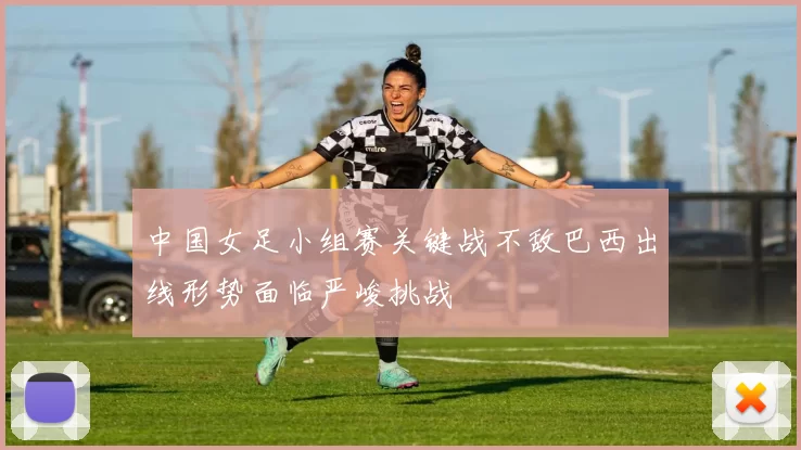中国女足小组赛关键战不敌巴西出线形势面临严峻挑战