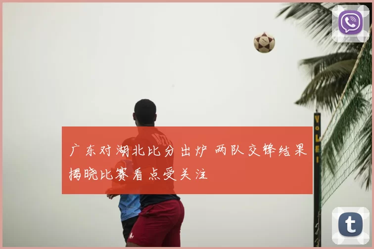 广东对湖北比分出炉 两队交锋结果揭晓比赛看点受关注
