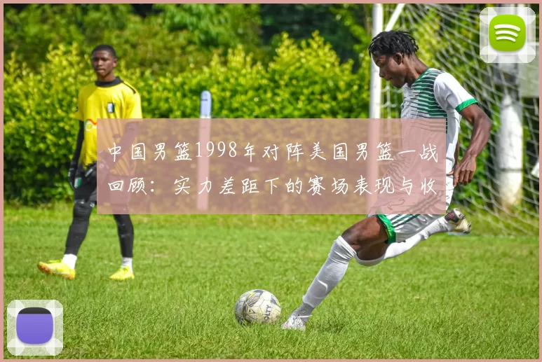 中国男篮1998年对阵美国男篮一战回顾：实力差距下的赛场表现与收获