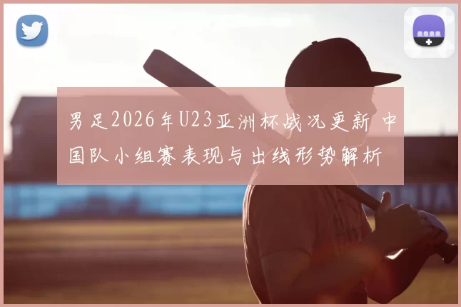 男足2026年U23亚洲杯战况更新 中国队小组赛表现与出线形势解析