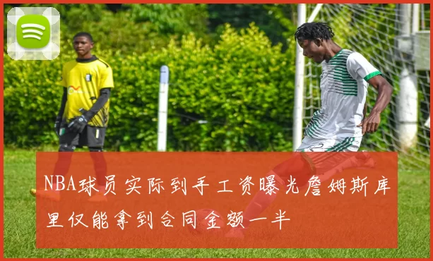 NBA球员实际到手工资曝光詹姆斯库里仅能拿到合同金额一半