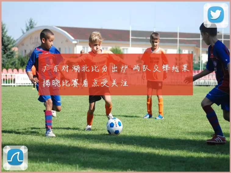广东对湖北比分出炉 两队交锋结果揭晓比赛看点受关注