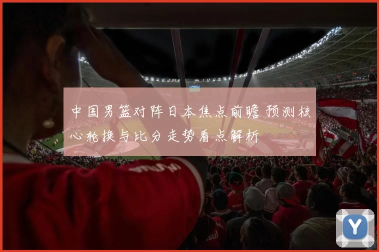 中国男篮对阵日本焦点前瞻 预测核心轮换与比分走势看点解析