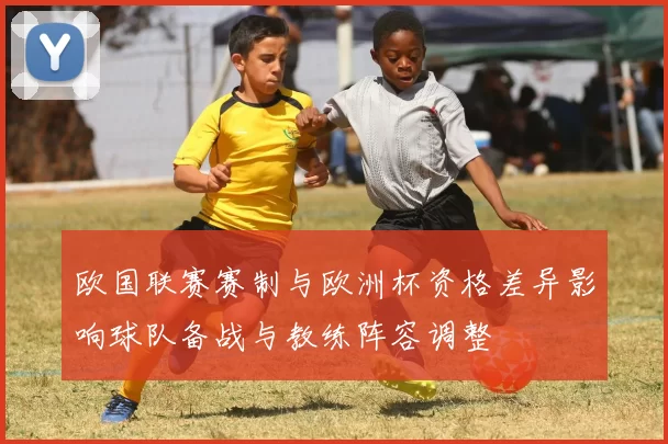 欧国联赛赛制与欧洲杯资格差异影响球队备战与教练阵容调整