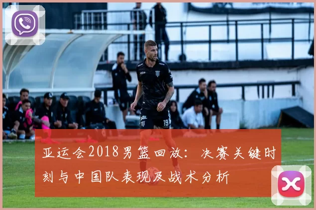 亚运会2018男篮回放：决赛关键时刻与中国队表现及战术分析