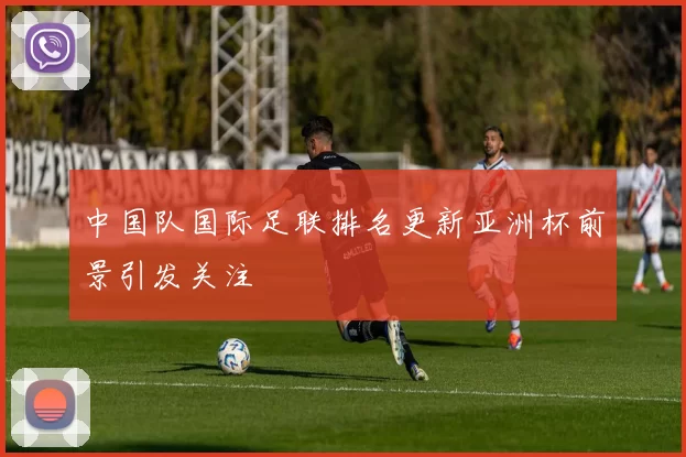 中国队国际足联排名更新亚洲杯前景引发关注