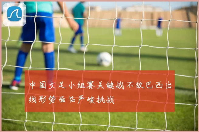 中国女足小组赛关键战不敌巴西出线形势面临严峻挑战