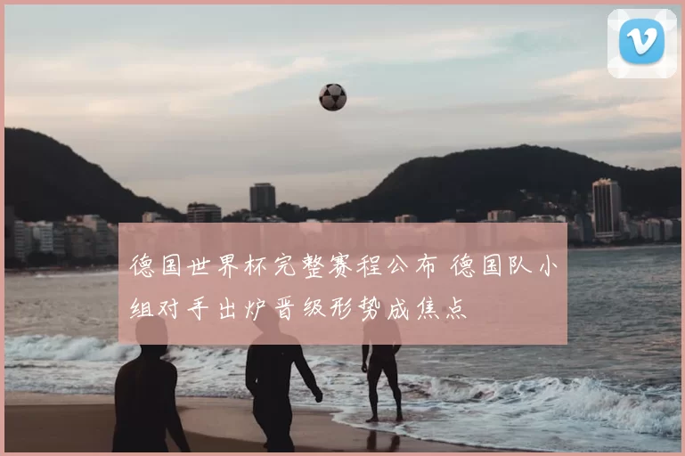 德国世界杯完整赛程公布 德国队小组对手出炉晋级形势成焦点