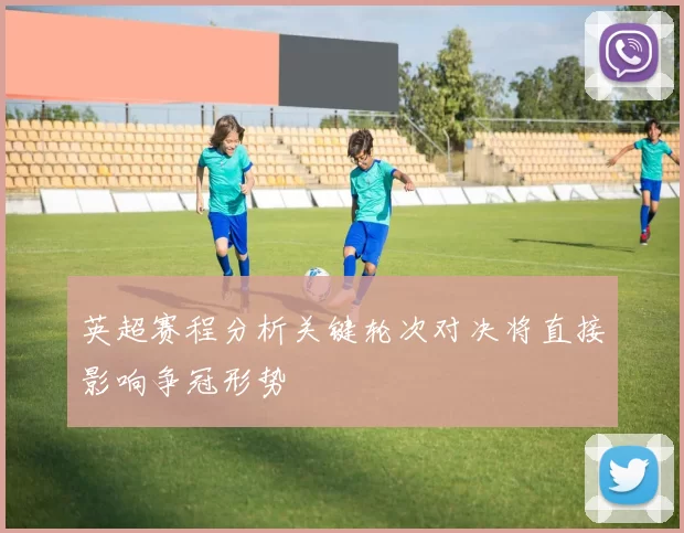 英超赛程分析关键轮次对决将直接影响争冠形势