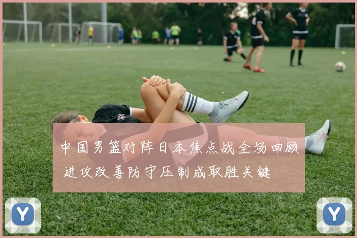 中国男篮对阵日本焦点战全场回顾 进攻改善防守压制成取胜关键