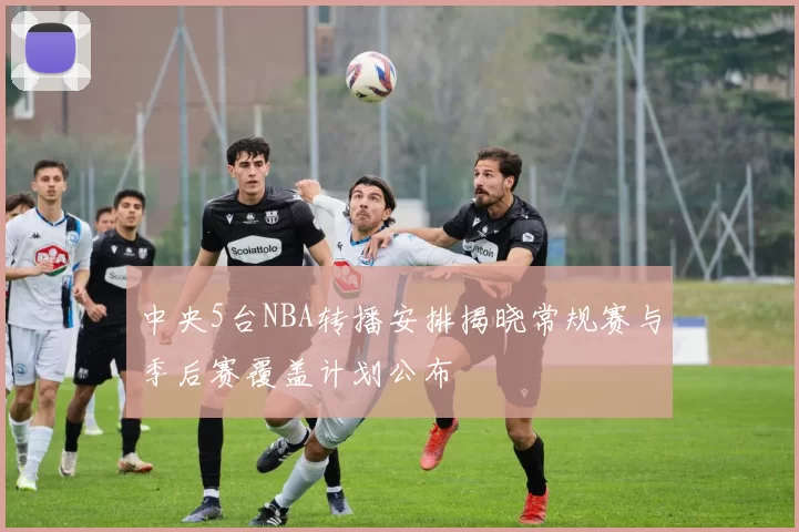 中央5台NBA转播安排揭晓常规赛与季后赛覆盖计划公布