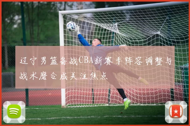 辽宁男篮备战CBA新赛季阵容调整与战术磨合成关注焦点