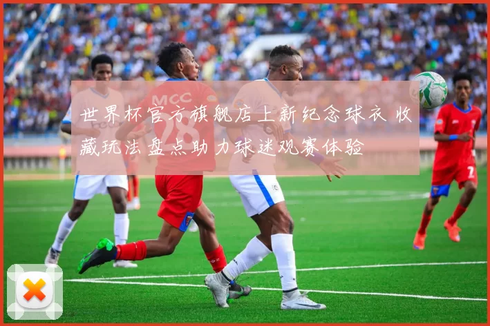 世界杯官方旗舰店上新纪念球衣 收藏玩法盘点助力球迷观赛体验