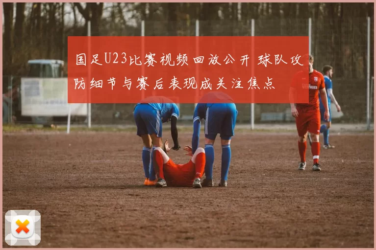 国足U23比赛视频回放公开 球队攻防细节与赛后表现成关注焦点