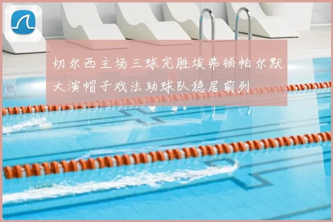 切尔西主场三球完胜埃弗顿帕尔默大演帽子戏法助球队稳居前列