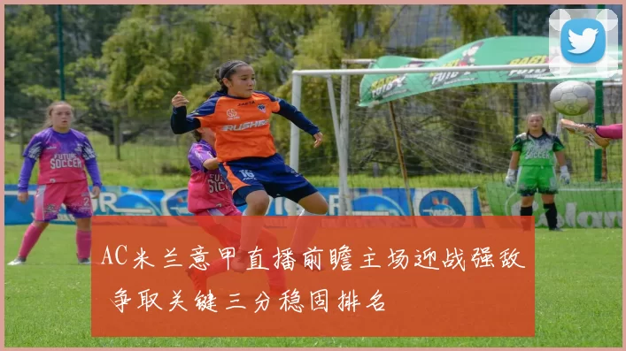 AC米兰意甲直播前瞻主场迎战强敌 争取关键三分稳固排名