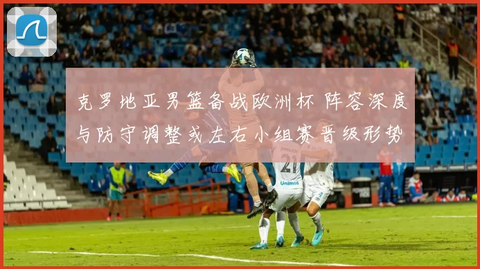 克罗地亚男篮备战欧洲杯 阵容深度与防守调整或左右小组赛晋级形势