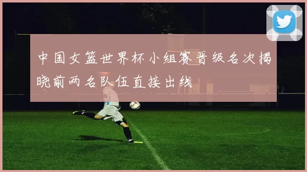 中国女篮世界杯小组赛晋级名次揭晓前两名队伍直接出线