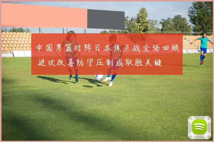 中国男篮对阵日本焦点战全场回顾 进攻改善防守压制成取胜关键