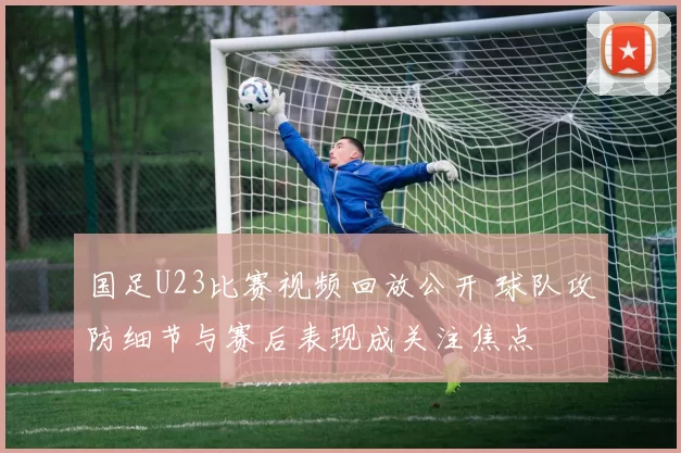 国足U23比赛视频回放公开 球队攻防细节与赛后表现成关注焦点