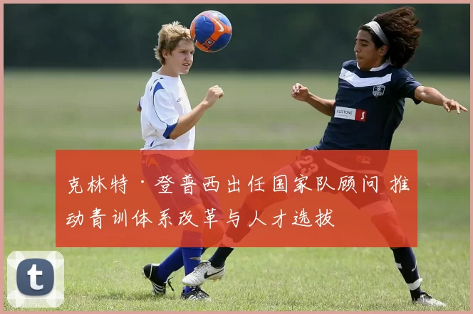 克林特·登普西出任国家队顾问 推动青训体系改革与人才选拔