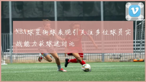 NBA球星街球表现引关注多位球员实战能力获球迷讨论
