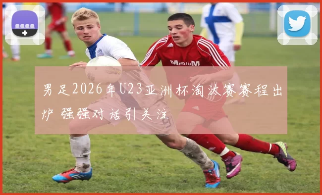 男足2026年U23亚洲杯淘汰赛赛程出炉 强强对话引关注