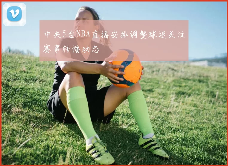 中央5台NBA直播安排调整球迷关注赛事转播动态
