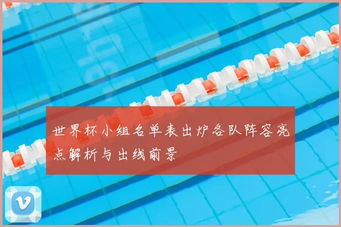 世界杯小组名单表出炉各队阵容亮点解析与出线前景