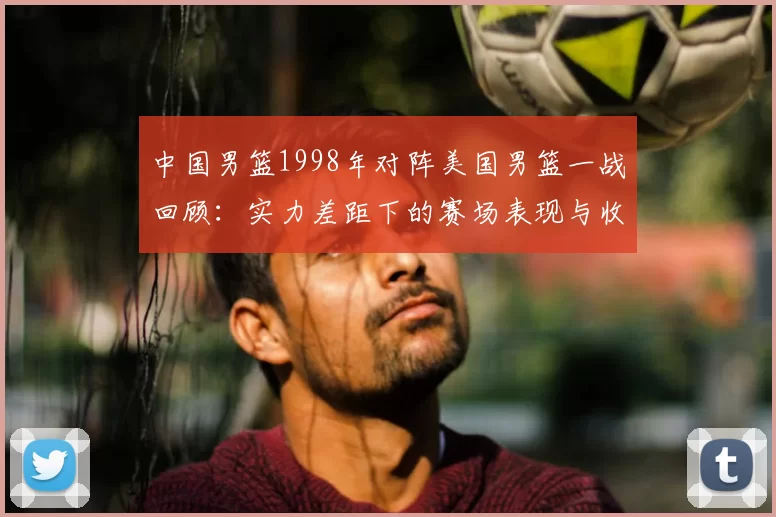 中国男篮1998年对阵美国男篮一战回顾：实力差距下的赛场表现与收获