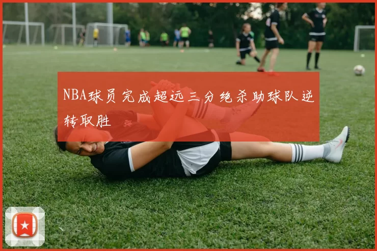NBA球员完成超远三分绝杀助球队逆转取胜