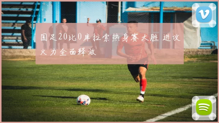 国足20比0库拉索热身赛大胜 进攻火力全面释放