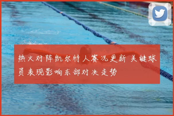 热火对阵凯尔特人赛况更新 关键球员表现影响东部对决走势