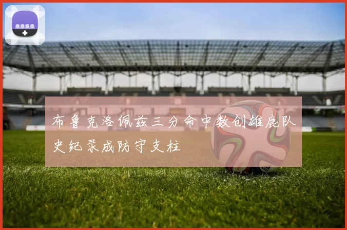 布鲁克洛佩兹三分命中数创雄鹿队史纪录成防守支柱