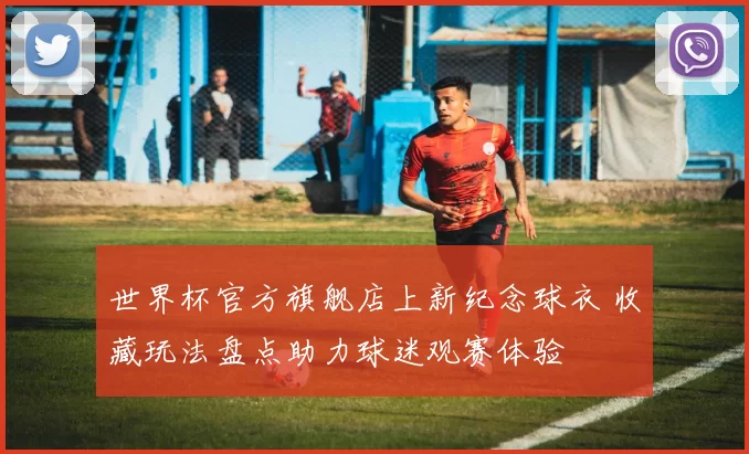 世界杯官方旗舰店上新纪念球衣 收藏玩法盘点助力球迷观赛体验