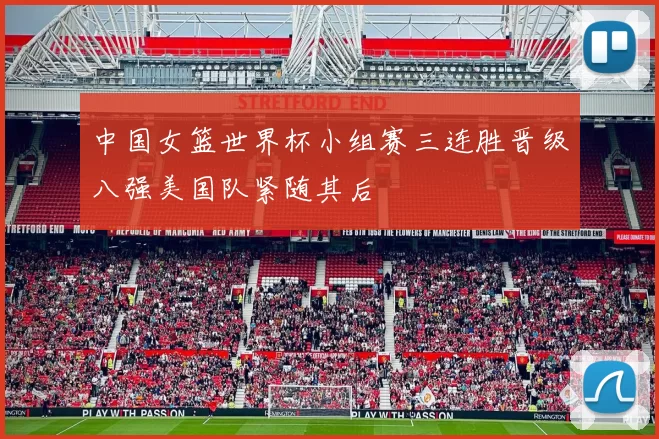 中国女篮世界杯小组赛三连胜晋级八强美国队紧随其后