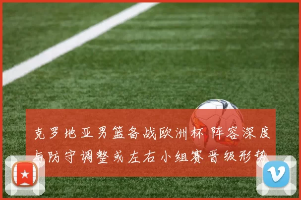 克罗地亚男篮备战欧洲杯 阵容深度与防守调整或左右小组赛晋级形势