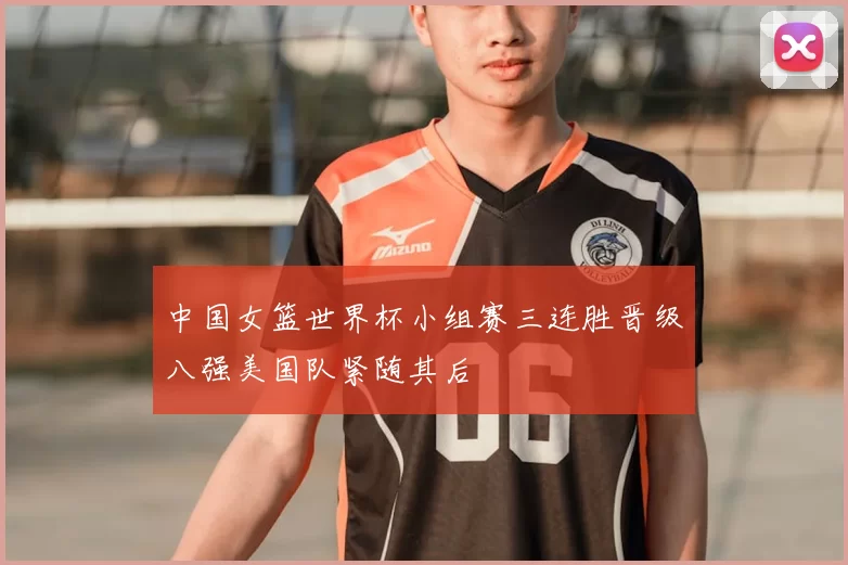 中国女篮世界杯小组赛三连胜晋级八强美国队紧随其后